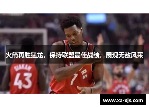 火箭再胜猛龙，保持联盟最佳战绩，展现无敌风采