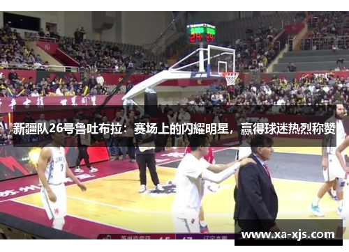 新疆队26号鲁吐布拉：赛场上的闪耀明星，赢得球迷热烈称赞